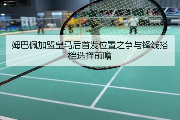 姆巴佩加盟皇马后首发位置之争与锋线搭档选择前瞻