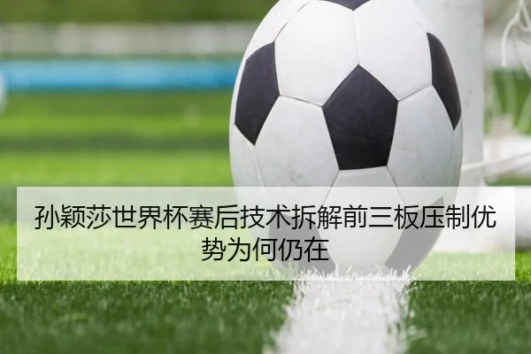 孙颖莎世界杯赛后技术拆解前三板压制优势为何仍在